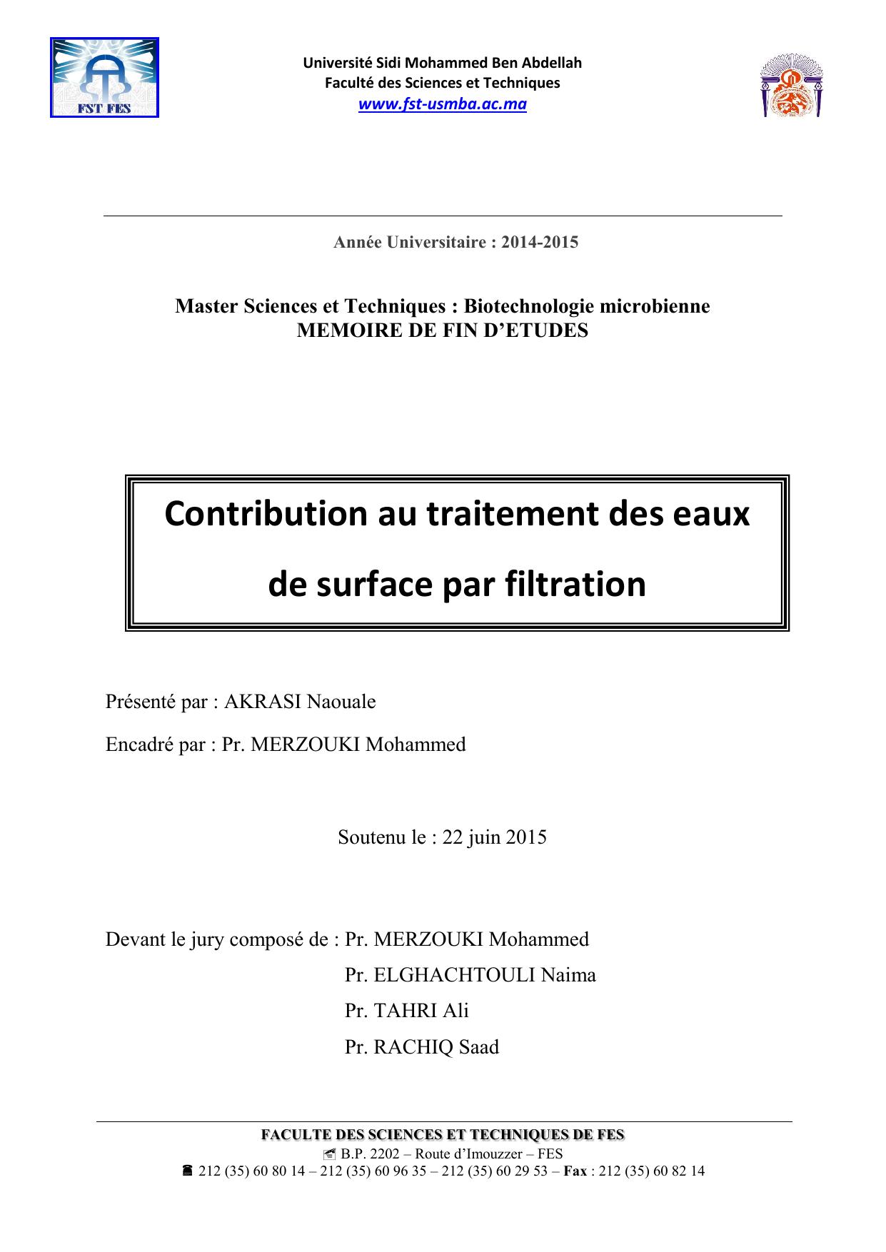 FACULTE DES SCIENCES ET TECHNIQUES DE FES  B.P. 2202 – Route d’Imouzzer – FES  212 (35) 60 80 14 – 212 (35) 60 96 35 – 212 (35) 60 29 53 – Fax : 212 (35) 60 82 14 Année Universitaire : 2014-2015 Master Sciences et Techniques : Biotechnologie microbienne MEMOIRE DE FIN D’ETUDES Présenté par : AKRASI Naouale Encadré par : Pr. MERZOUKI Mohammed Soutenu le : 22 juin 2015 Devant le jury composé de : Pr. MERZOUKI Mohammed Pr. ELGHACHTOULI Naima Pr. TAHRI Ali Pr. RACHIQ Saad Contribution au traitement des eaux de surface par filtration