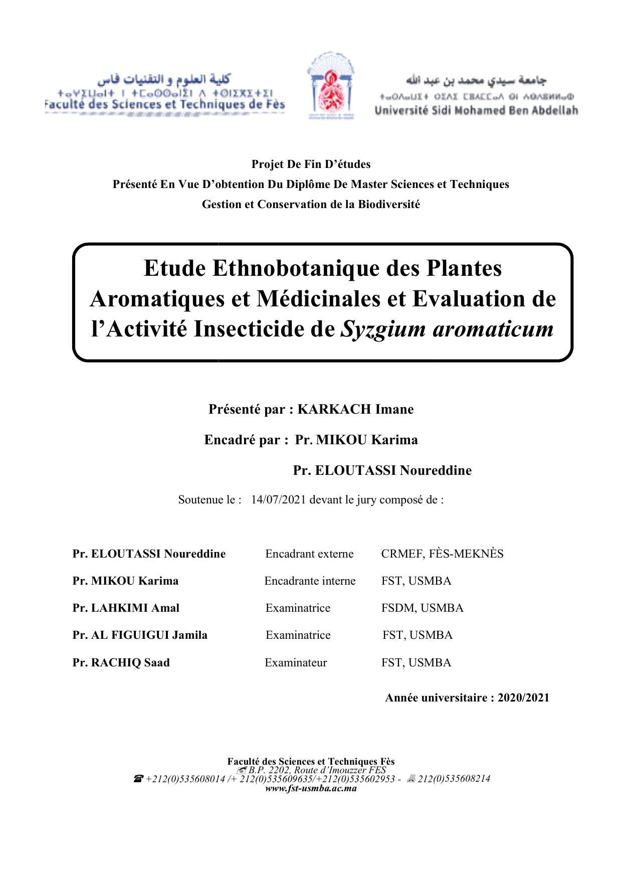 L’importance des plantes médicinales ne cesse d’augmenter en relation, d’une part, avec la forte augmentation de la demande mondiale enregistrée ces dernières décennies pour les plantes médicinales, d’autre part, elle est due au rôle potentiel de ces plantes grâce à leurs principes actifs. L’étude ethnobotanique réalisée en premier lieu dans la région des Fès-Meknès précisément la province de Boulemane, nous a permis de mettre en évidence l’importante place de la phytothérapie traditionnelle dans cette région et le savoir-faire riche de la population locale, ainsi la deuxième enquête menée dans la même région et qui a été destinée aux herboristes de la région nous a permis de compléter le catalogue floristique des PAM de la région de Fès Meknès, et il s’est avéré que les Myrtacées, les Lamiacées et les Astéracées restent les familles les plus citées par les enquêtés, d’où le choix de notre plante Syzygium aromaticum; L’extraction de l’huile essentielle à travers la méthode de l’hydrodistillation, dont le rendement était de 6,3%. Les résultats des analyses ont permis de caractériser soixante cinq composés, puis nous avons évalué l’efficacité de note huile essentielle dans la lutte biologique contre Callosobruchus maculatus (l’un des principaux ravageurs qui attaquent les légumineuses au Maroc) à travers 3 testes. Les résultats de cette étude ont montré que l'huile essentielle de S. aromaticum a un bon effet sur la mortalité, la fécondité, l’émergence et la répulsion de C. maculatus